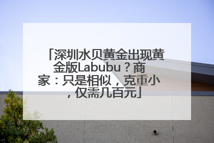 深圳水贝黄金出现黄金版Labubu？商家：只是相似，克重小，仅需几百元