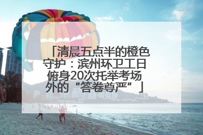 清晨五点半的橙色守护：滨州环卫工日俯身20次托举考场外的“答卷尊严”