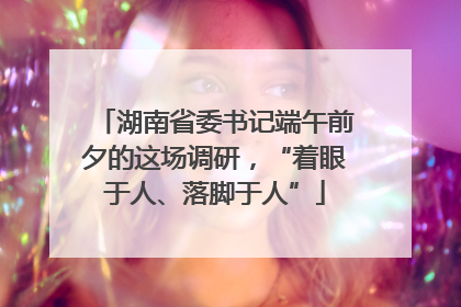 湖南省委书记端午前夕的这场调研，“着眼于人、落脚于人”