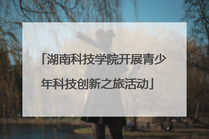 湖南科技学院开展青少年科技创新之旅活动