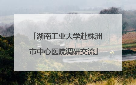 湖南工业大学赴株洲市中心医院调研交流