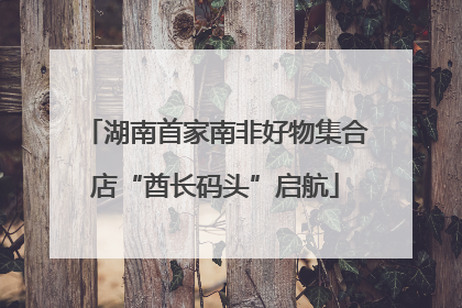 湖南首家南非好物集合店“酋长码头”启航