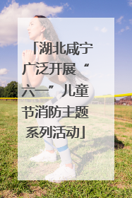 湖北咸宁广泛开展“六一”儿童节消防主题系列活动