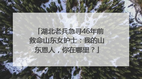 湖北老兵急寻46年前救命山东女护士：我的山东恩人，你在哪里？