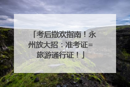 考后撒欢指南！永州放大招：准考证=旅游通行证！
