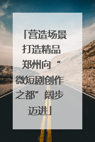 营造场景 打造精品 郑州向“微短剧创作之都”阔步迈进