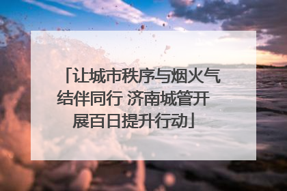 让城市秩序与烟火气结伴同行 济南城管开展百日提升行动