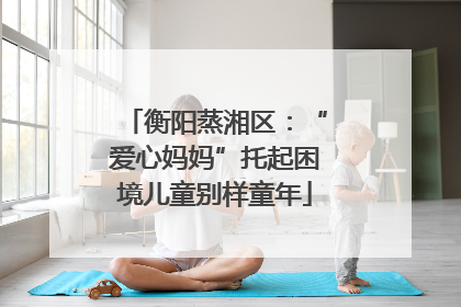 衡阳蒸湘区：“爱心妈妈”托起困境儿童别样童年