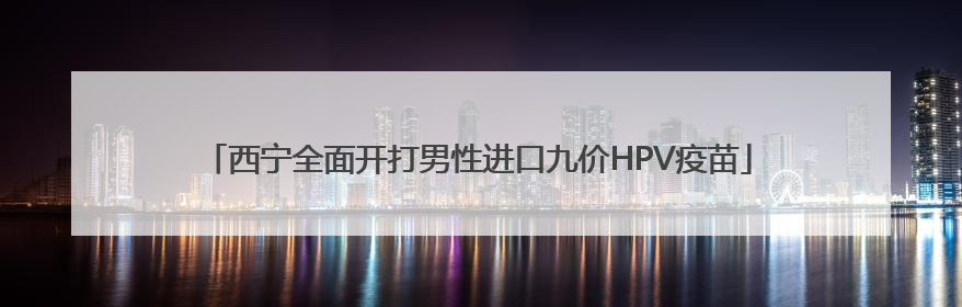 西宁全面开打男性进口九价HPV疫苗