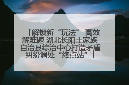 解锁新“玩法” 高效解难题 湖北长阳土家族自治县综治中心打造矛盾纠纷调处“终点站”