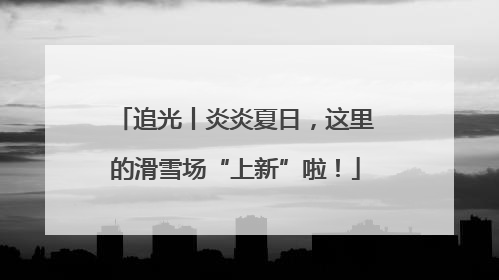 追光丨炎炎夏日，这里的滑雪场“上新”啦！
