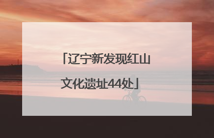 辽宁新发现红山文化遗址44处