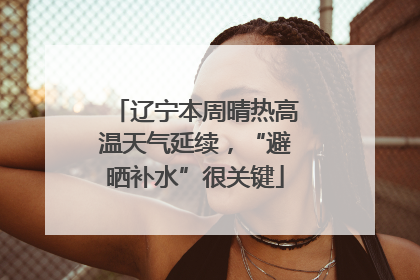 辽宁本周晴热高温天气延续，“避晒补水”很关键