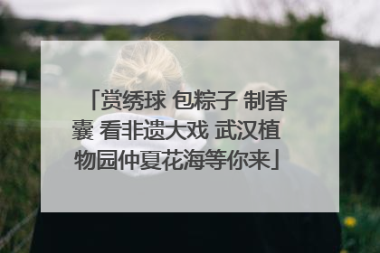 赏绣球 包粽子 制香囊 看非遗大戏 武汉植物园仲夏花海等你来