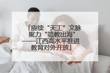 赓续“天工”文脉 聚力“赣教出海”——江西高水平推进教育对外开放