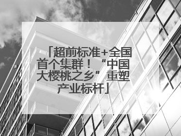 超前标准+全国首个集群！“中国大樱桃之乡”重塑产业标杆