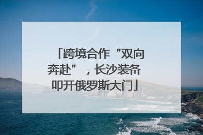跨境合作“双向奔赴”，长沙装备叩开俄罗斯大门