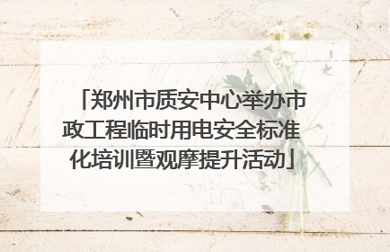 郑州市质安中心举办市政工程临时用电安全标准化培训暨观摩提升活动