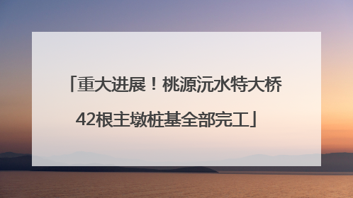 重大进展！桃源沅水特大桥42根主墩桩基全部完工