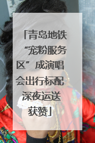青岛地铁“宠粉服务区”成演唱会出行标配 深夜运送获赞
