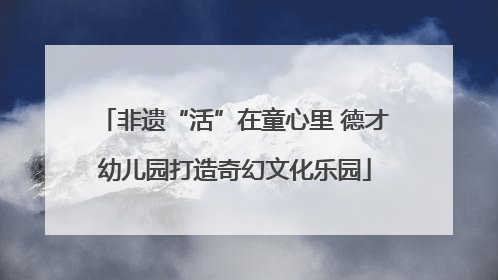 非遗“活”在童心里 德才幼儿园打造奇幻文化乐园