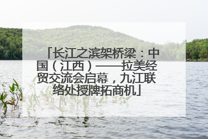 长江之滨架桥梁：中国（江西）——拉美经贸交流会启幕，九江联络处授牌拓商机