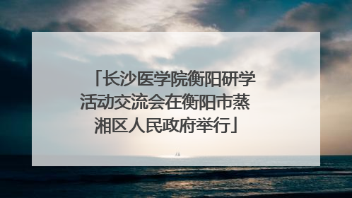 长沙医学院衡阳研学活动交流会在衡阳市蒸湘区人民政府举行