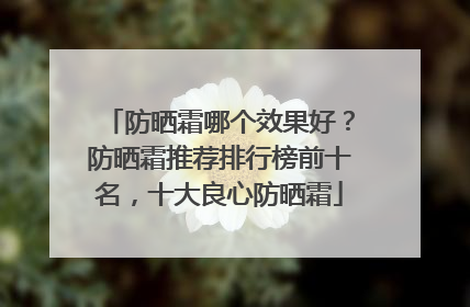 防晒霜哪个效果好？防晒霜推荐排行榜前十名，十大良心防晒霜