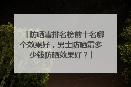 防晒霜排名榜前十名哪个效果好，男士防晒霜多少钱防晒效果好？