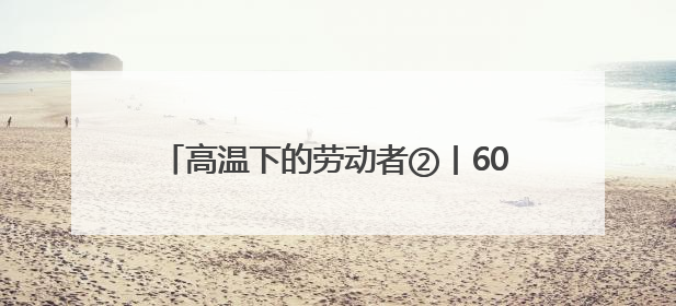高温下的劳动者②丨60℃温差下的冷热“接力”