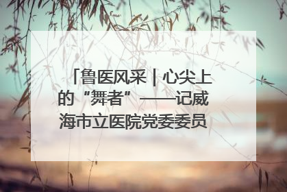 鲁医风采｜心尖上的“舞者”——记威海市立医院党委委员、心外科主任、主任医师景昊