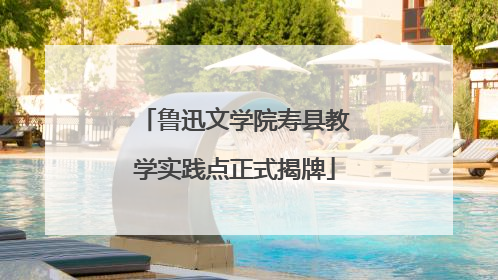 鲁迅文学院寿县教学实践点正式揭牌