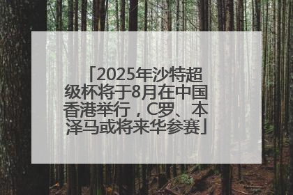 2025年沙特超级杯将于8月在中国香港举行，C罗、本泽马或将来华参赛
