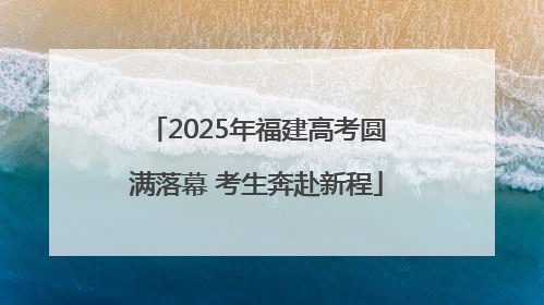 2025年福建高考圆满落幕 考生奔赴新程