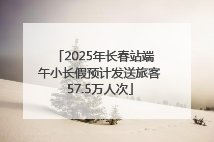 2025年长春站端午小长假预计发送旅客57.5万人次