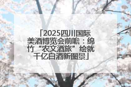 2025四川国际美酒博览会前瞻：绵竹“农文酒旅”绘就千亿白酒新图景