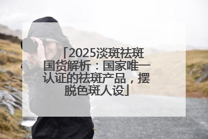 2025淡斑祛斑国货解析：国家唯一认证的祛斑产品，摆脱色斑人设