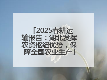 2025春耕运输报告：湖北发挥农资枢纽优势，保障全国农业生产