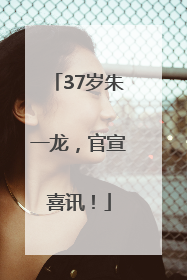 37岁朱一龙，官宣喜讯！