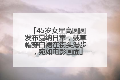 45岁女星高圆圆发布戛纳日常，戴草帽穿白裙在街头漫步，宛如电影画面