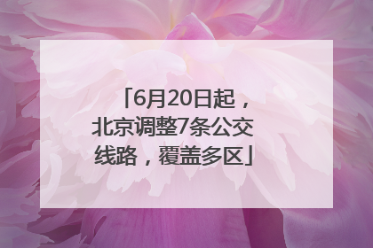 6月20日起，北京调整7条公交线路，覆盖多区