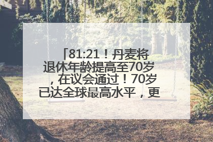 81:21！丹麦将退休年龄提高至70岁，在议会通过！70岁已达全球最高水平，更多国家或将逐步跟进