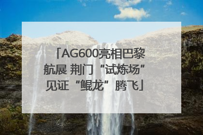 AG600亮相巴黎航展 荆门“试炼场”见证“鲲龙”腾飞
